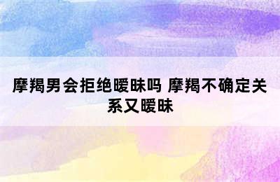 摩羯男会拒绝暧昧吗 摩羯不确定关系又暧昧